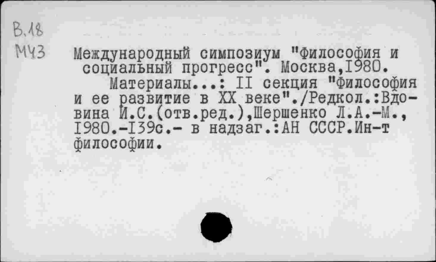 ﻿мчз
Международный симпозиум "Философия и социальный прогресс". Москва,1980.
Материалы...: II секция "Философия и ее развитие в XX веке"./Редкол.:Вдовина И.С.(отв.ред.),Шершенко Л.А.-М., 1980.-139с.~ в надзаг.:АН СССР.Ин-т философии.